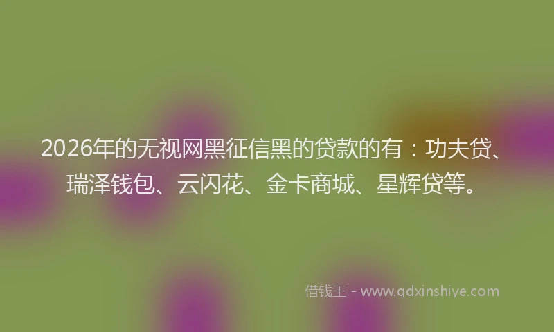 2026年的无视网黑征信黑的贷款的有：功夫贷、瑞泽钱包、云闪花、金卡商城、星辉贷等。
