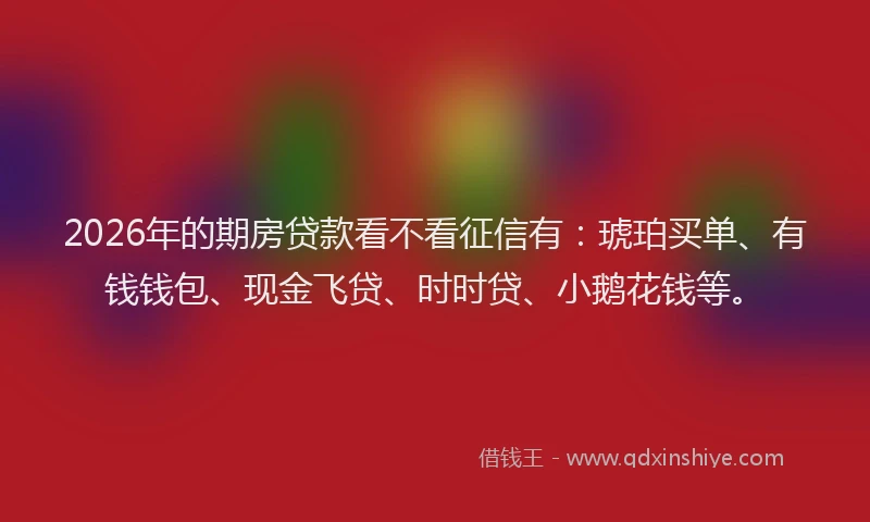 2026年的期房贷款看不看征信有：琥珀买单、有钱钱包、现金飞贷、时时贷、小鹅花钱等。