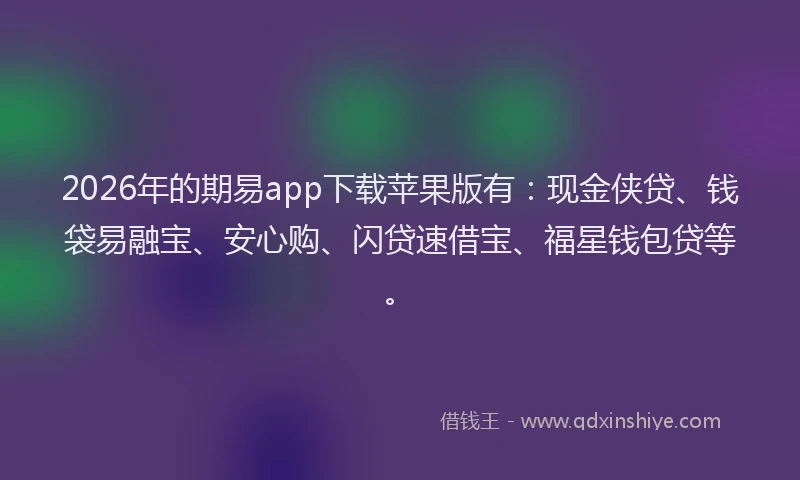 2026年的期易app下载苹果版有：现金侠贷、钱袋易融宝、安心购、闪贷速借宝、福星钱包贷等。