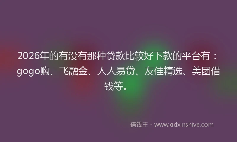 2026年的有没有那种贷款比较好下款的平台有：gogo购、飞融金、人人易贷、友佳精选、美团借钱等。