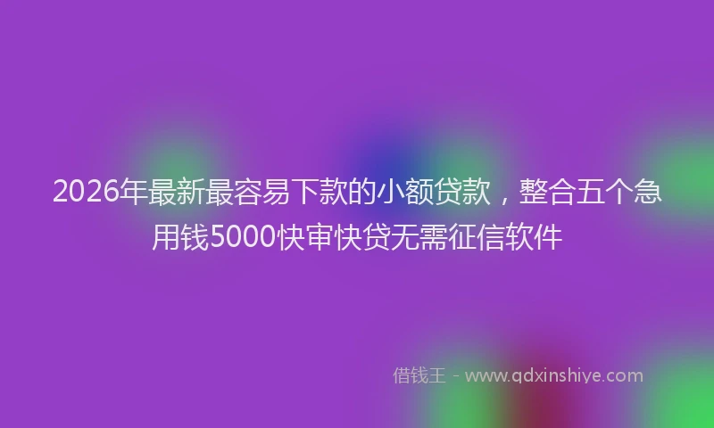 2026年最新最容易下款的小额贷款，整合五个急用钱5000快审快贷无需征信软件