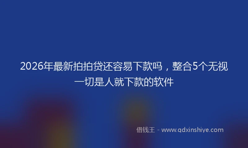 2026年最新拍拍贷还容易下款吗，整合5个无视一切是人就下款的软件