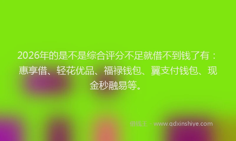 2026年的是不是综合评分不足就借不到钱了有：惠享借、轻花优品、福禄钱包、翼支付钱包、现金秒融易等。