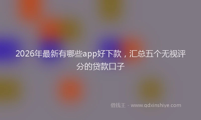 2026年最新有哪些app好下款，汇总五个无视评分的贷款口子