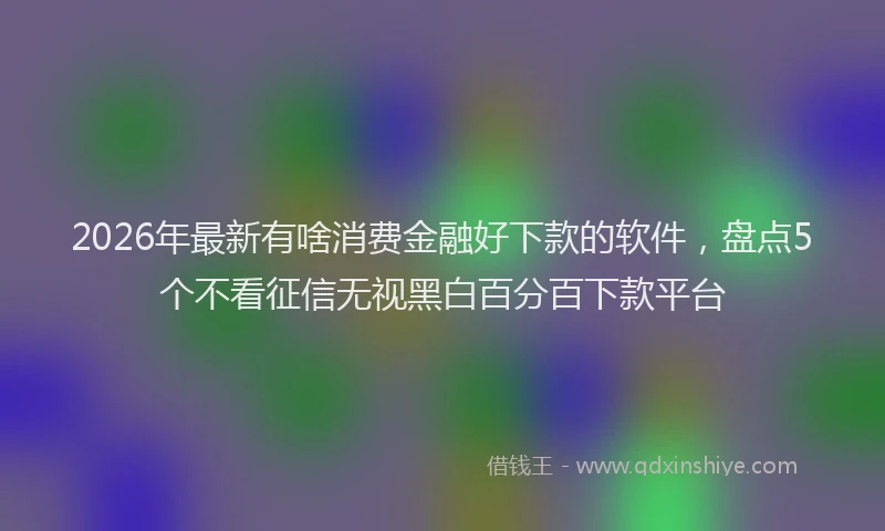 2026年最新有啥消费金融好下款的软件，盘点5个不看征信无视黑白百分百下款平台