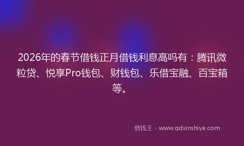 2026年的春节借钱正月借钱利息高吗有：腾讯微粒贷、悦享Pro钱包、财钱包、乐借宝融、百宝箱等。