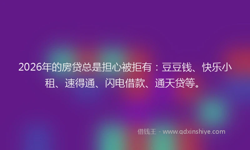 2026年的房贷总是担心被拒有：豆豆钱、快乐小租、速得通、闪电借款、通天贷等。