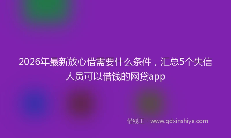 2026年最新放心借需要什么条件，汇总5个失信人员可以借钱的网贷app