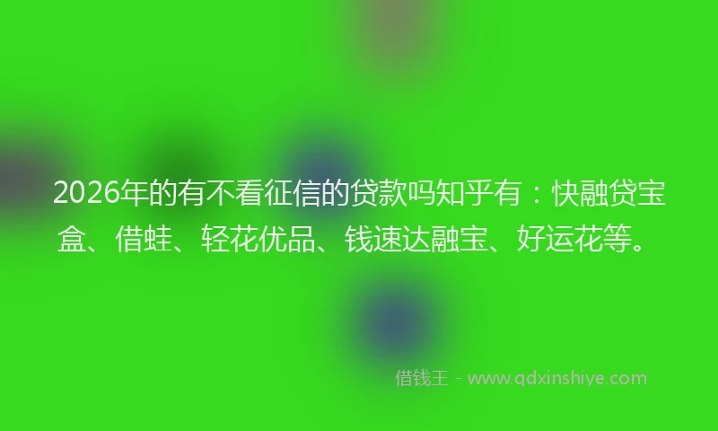 2026年的有不看征信的贷款吗知乎有：快融贷宝盒、借蛙、轻花优品、钱速达融宝、好运花等。