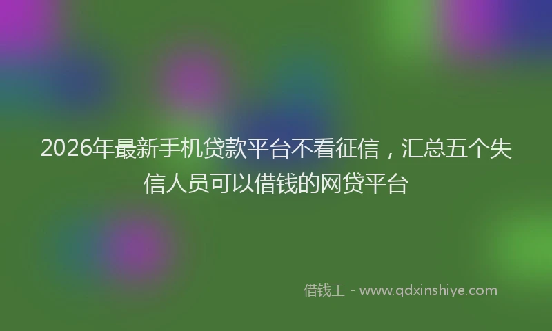2026年最新手机贷款平台不看征信，汇总五个失信人员可以借钱的网贷平台