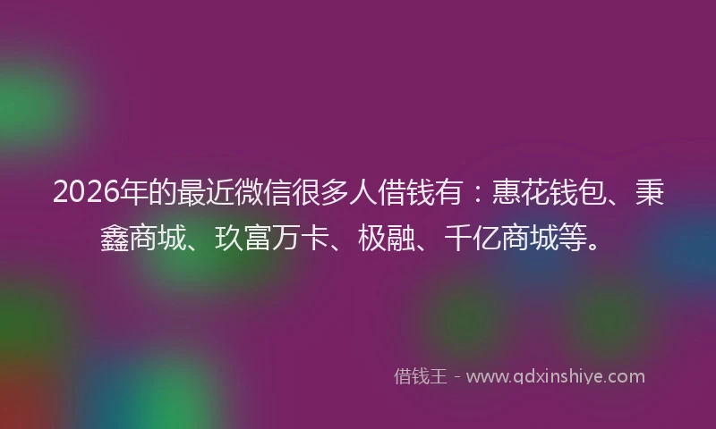 2026年的最近微信很多人借钱有：惠花钱包、秉鑫商城、玖富万卡、极融、千亿商城等。