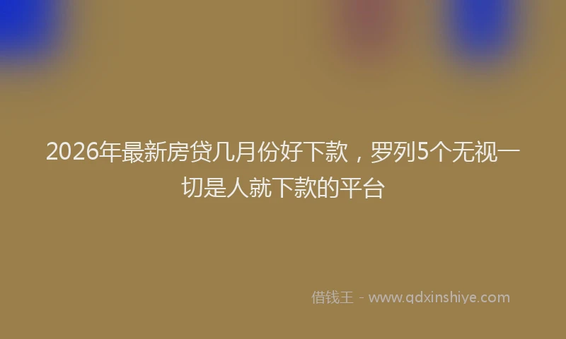 2026年最新房贷几月份好下款，罗列5个无视一切是人就下款的平台