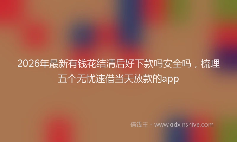 2026年最新有钱花结清后好下款吗安全吗，梳理五个无忧速借当天放款的app
