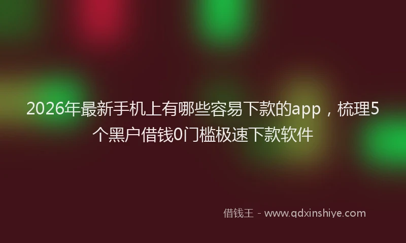 2026年最新手机上有哪些容易下款的app，梳理5个黑户借钱0门槛极速下款软件