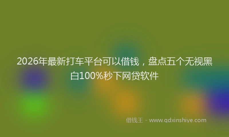 2026年最新打车平台可以借钱，盘点五个无视黑白100%秒下网贷软件
