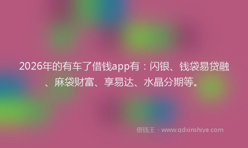 2026年的有车了借钱app有：闪银、钱袋易贷融、麻袋财富、享易达、水晶分期等。
