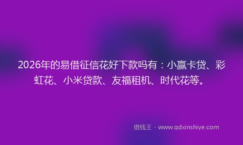 2026年的易借征信花好下款吗有：小赢卡贷、彩虹花、小米贷款、友福租机、时代花等。
