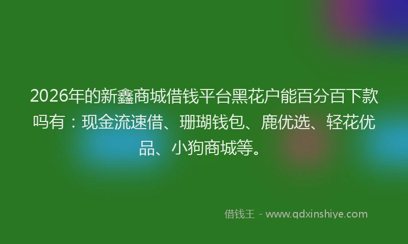 2026年的新鑫商城借钱平台黑花户能百分百下款吗有：现金流速借、珊瑚钱包、鹿优选、轻花优品、小狗商城等。