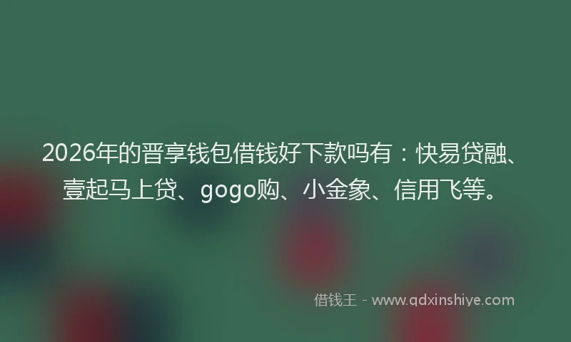 2026年的晋享钱包借钱好下款吗有：快易贷融、壹起马上贷、gogo购、小金象、信用飞等。