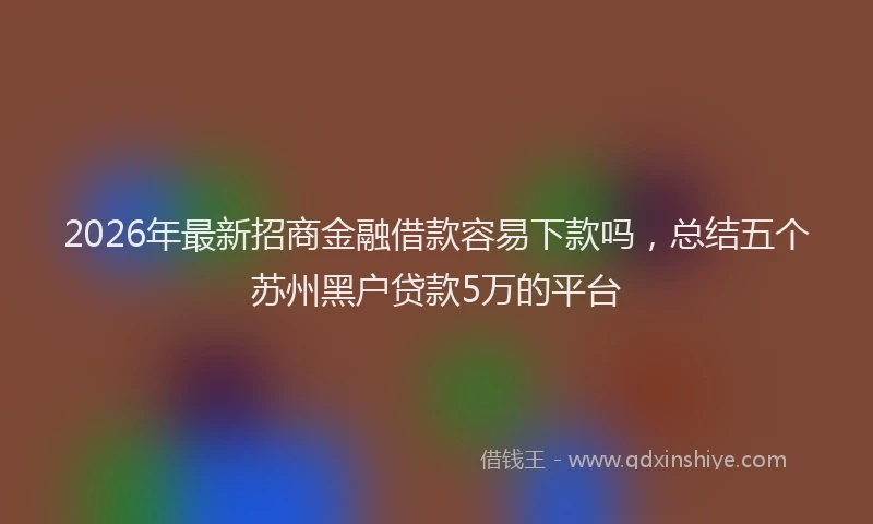 2026年最新招商金融借款容易下款吗，总结五个苏州黑户贷款5万的平台