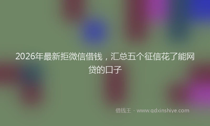 2026年最新拒微信借钱，汇总五个征信花了能网贷的口子