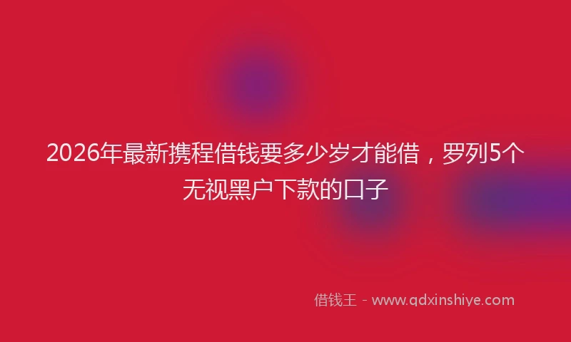 2026年最新携程借钱要多少岁才能借，罗列5个无视黑户下款的口子