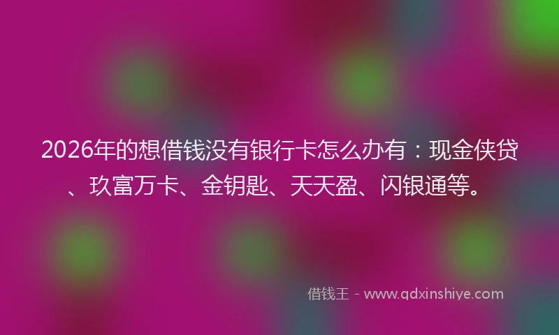 2026年的想借钱没有银行卡怎么办有：现金侠贷、玖富万卡、金钥匙、天天盈、闪银通等。