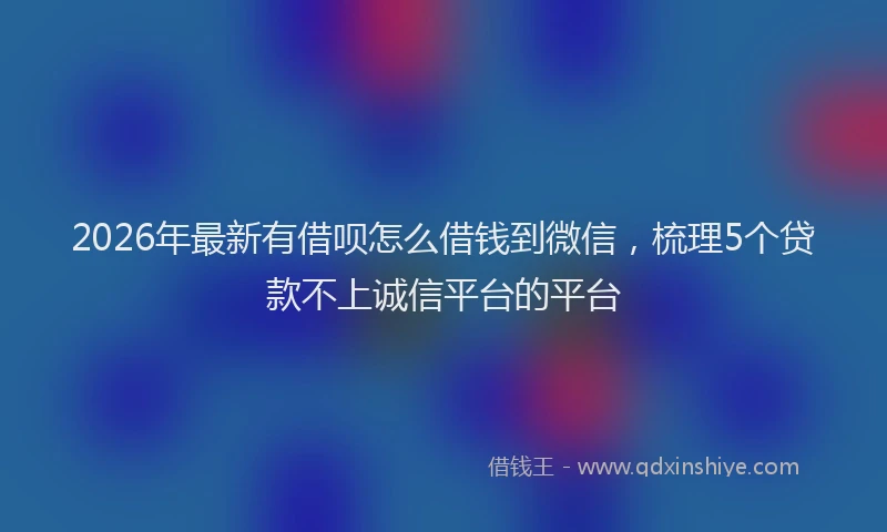 2026年最新有借呗怎么借钱到微信，梳理5个贷款不上诚信平台的平台