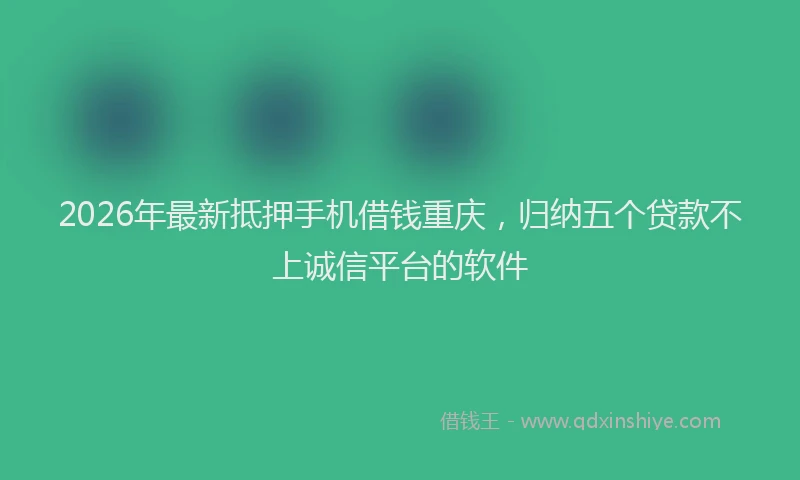2026年最新抵押手机借钱重庆，归纳五个贷款不上诚信平台的软件