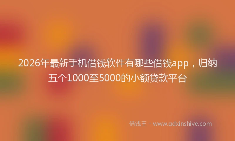 2026年最新手机借钱软件有哪些借钱app，归纳五个1000至5000的小额贷款平台