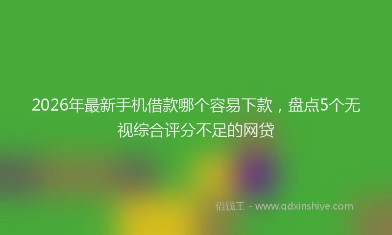 2026年最新手机借款哪个容易下款，盘点5个无视综合评分不足的网贷