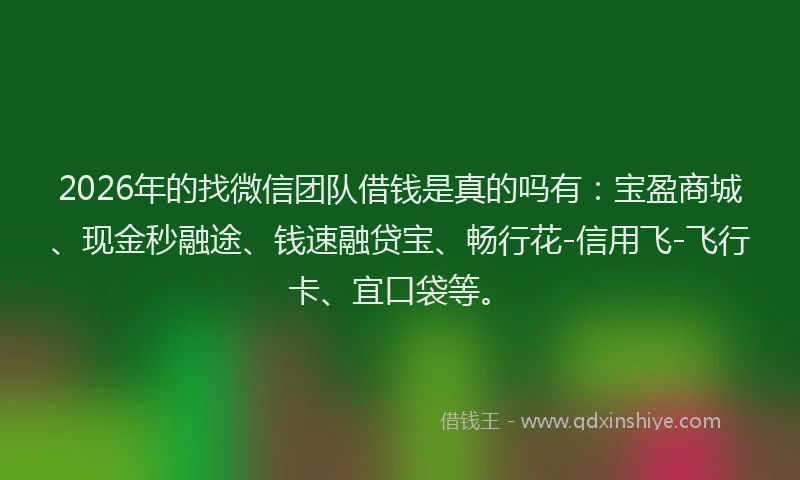2026年的找微信团队借钱是真的吗有：宝盈商城、现金秒融途、钱速融贷宝、畅行花-信用飞-飞行卡、宜口袋等。