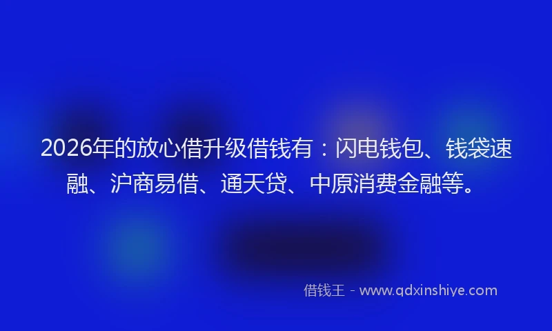 2026年的放心借升级借钱有：闪电钱包、钱袋速融、沪商易借、通天贷、中原消费金融等。