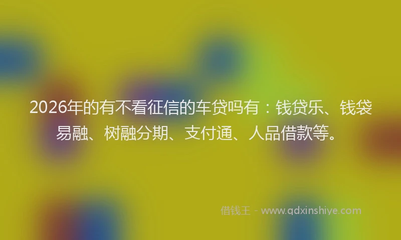 2026年的有不看征信的车贷吗有：钱贷乐、钱袋易融、树融分期、支付通、人品借款等。