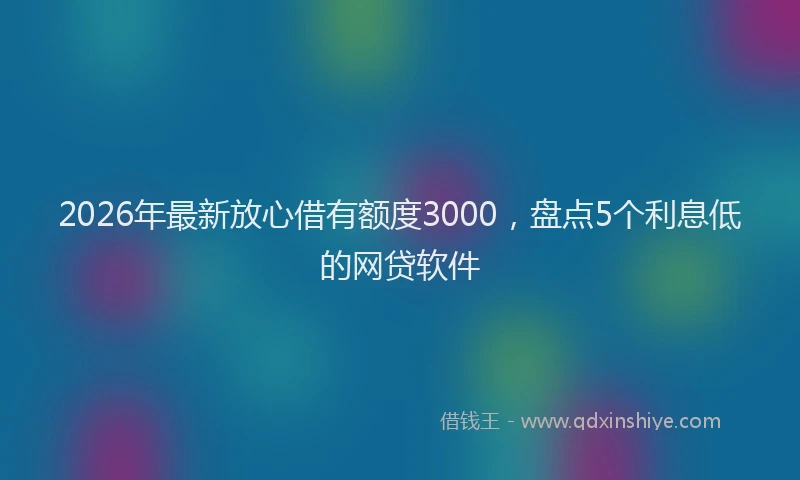 2026年最新放心借有额度3000，盘点5个利息低的网贷软件