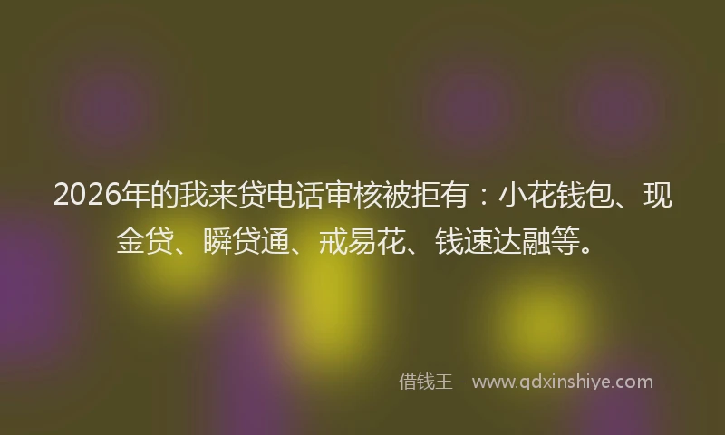 2026年的我来贷电话审核被拒有：小花钱包、现金贷、瞬贷通、戒易花、钱速达融等。