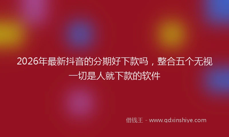 2026年最新抖音的分期好下款吗，整合五个无视一切是人就下款的软件
