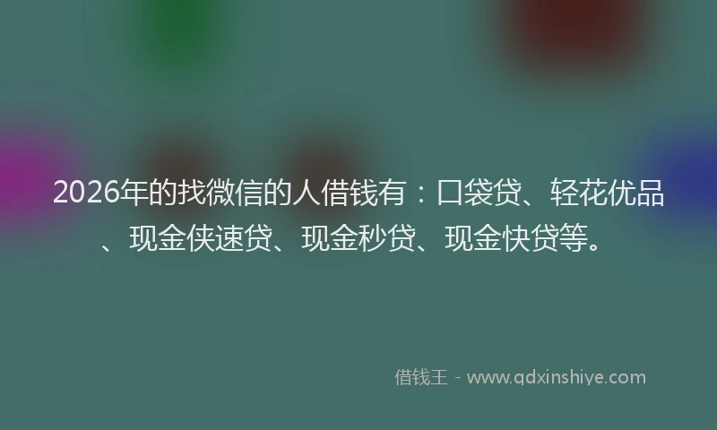 2026年的找微信的人借钱有：口袋贷、轻花优品、现金侠速贷、现金秒贷、现金快贷等。