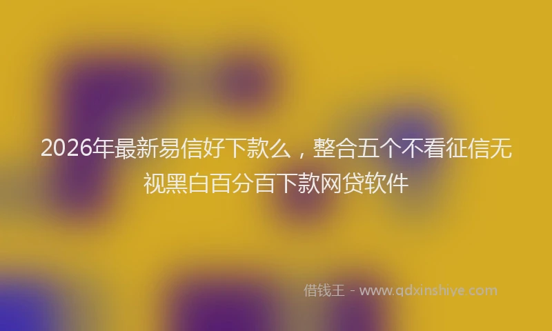 2026年最新易信好下款么，整合五个不看征信无视黑白百分百下款网贷软件