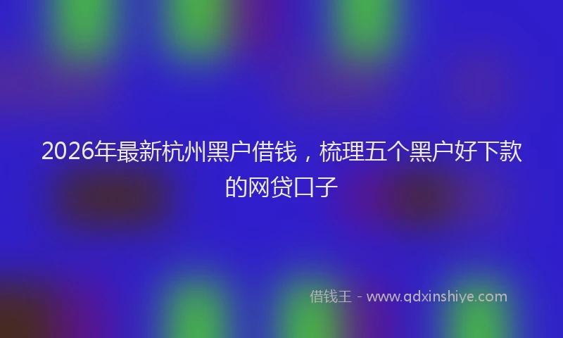 2026年最新杭州黑户借钱，梳理五个黑户好下款的网贷口子