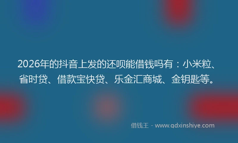 2026年的抖音上发的还呗能借钱吗有：小米粒、省时贷、借款宝快贷、乐金汇商城、金钥匙等。