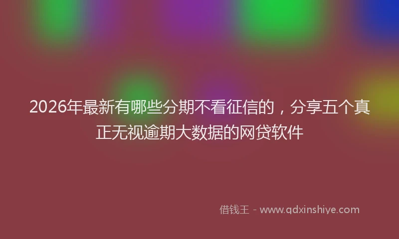 2026年最新有哪些分期不看征信的，分享五个真正无视逾期大数据的网贷软件