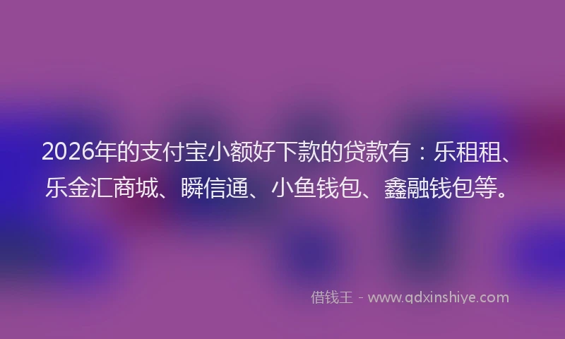 2026年的支付宝小额好下款的贷款有：乐租租、乐金汇商城、瞬信通、小鱼钱包、鑫融钱包等。