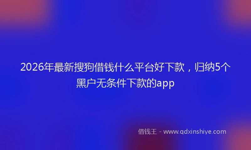 2026年最新搜狗借钱什么平台好下款，归纳5个黑户无条件下款的app