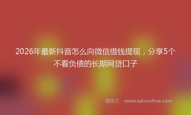 2026年最新抖音怎么向微信借钱提现，分享5个不看负债的长期网贷口子