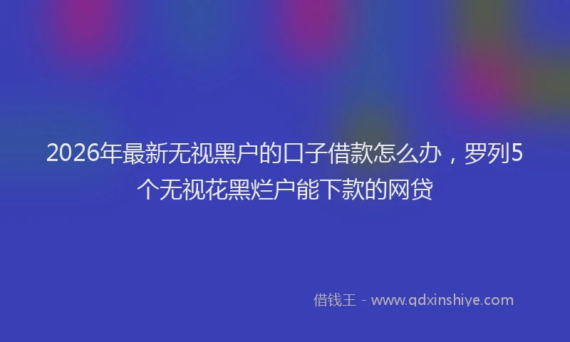 2026年最新无视黑户的口子借款怎么办，罗列5个无视花黑烂户能下款的网贷