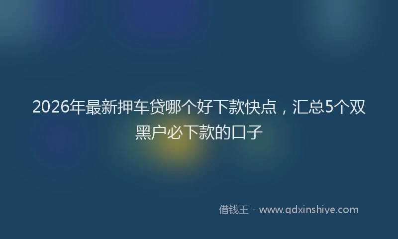 2026年最新押车贷哪个好下款快点，汇总5个双黑户必下款的口子