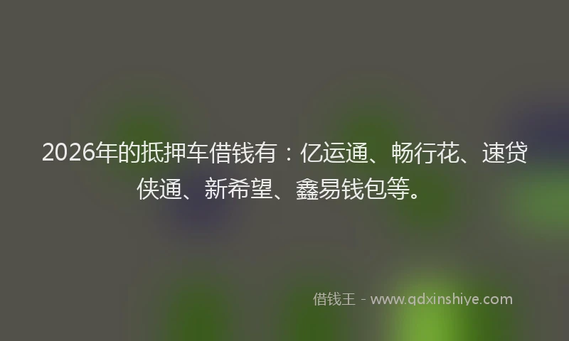 2026年的抵押车借钱有：亿运通、畅行花、速贷侠通、新希望、鑫易钱包等。