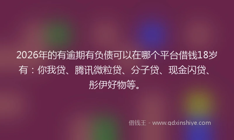 2026年的有逾期有负债可以在哪个平台借钱18岁有：你我贷、腾讯微粒贷、分子贷、现金闪贷、彤伊好物等。