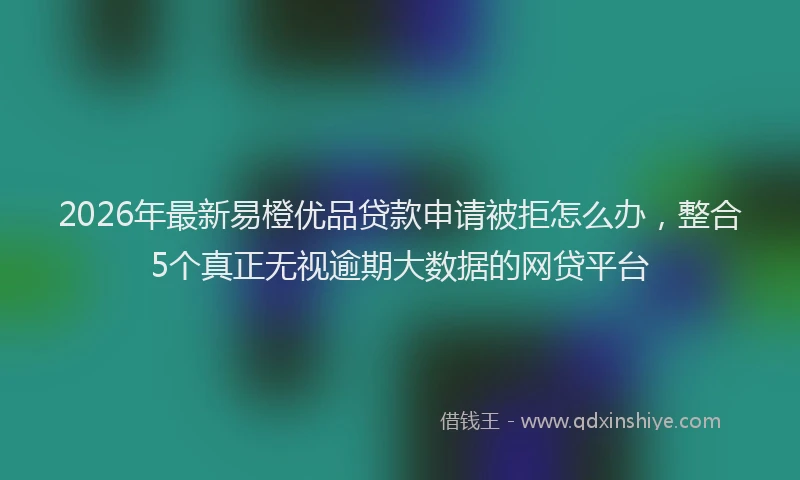 2026年最新易橙优品贷款申请被拒怎么办，整合5个真正无视逾期大数据的网贷平台